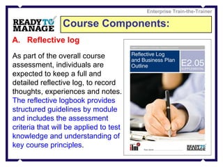 Course Components: Enterprise Train-the-Trainer Reflective log As part of the overall course assessment, individuals are expected to keep a full and detailed reflective log, to record thoughts, experiences and notes.  The reflective logbook provides structured guidelines by module and includes the assessment criteria that will be applied to test knowledge and understanding of key course principles .  