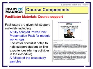 Course Components: Enterprise Train-the-Trainer Facilitator Materials-Course support Facilitators are given full support materials including: A fully scripted PowerPoint Presentation Pack for module workshops Facilitator checklist notes to help support student on-line experiences (during activities in the e-module) A full set of the case study samples 