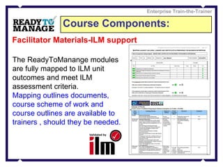Course Components: Enterprise Train-the-Trainer Facilitator Materials-ILM support The ReadyToManange modules are fully mapped to ILM unit outcomes and meet ILM assessment criteria. Mapping outlines documents, course scheme of work and course outlines are available to trainers , should they be needed.  