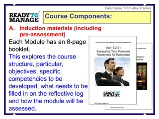 Course Components: Enterprise Train-the-Trainer Induction materials (including pre-assessment) Each Module has an 8-page booklet. This explores the course structure, particular, objectives, specific competencies to be developed, what needs to be filled in on the reflective log and how the module will be assessed.   
