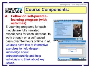 Course Components: Enterprise Train-the-Trainer Follow on self-paced e-learning program (with activities) E-Learning programs for each module are fully narrated experiences for each individual to work through on a self-paced basis over 3-4 hours of time in all. Courses have lots of interactive exercises to help deepen knowledge about entrepreneurship and help individuals to think about key issues.   