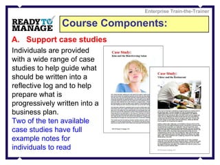Course Components: Enterprise Train-the-Trainer Support case studies Individuals are provided with a wide range of case studies to help guide what should be written into a reflective log and to help prepare what is progressively written into a business plan.  Two of the ten available case studies have full example notes for individuals to read 