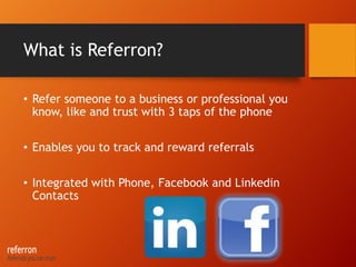What is Referron?
• Refer someone to a business or professional you
know, like and trust with 3 taps of the phone
• Enables you to track and reward referrals
• Integrated with Phone, Facebook and Linkedin
Contacts
 