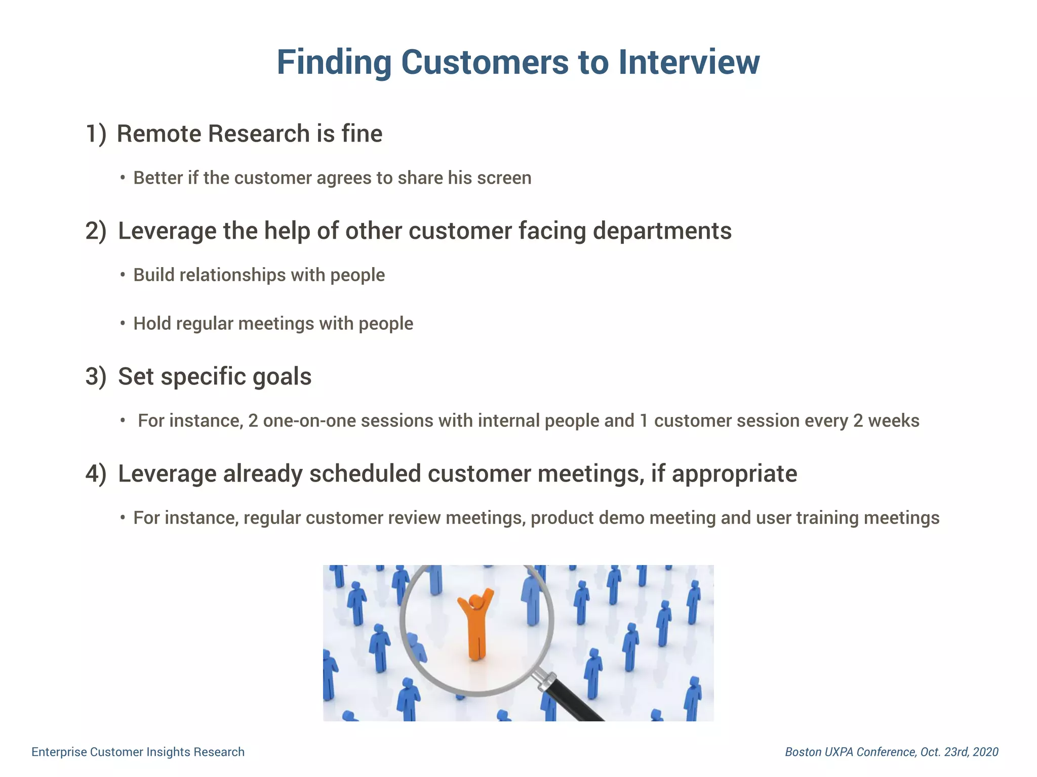 Boston UXPA Conference, Oct. 23rd, 2020Enterprise Customer Insights Research
Finding Customers to Interview
1) Remote Research is fine
• Better if the customer agrees to share his screen
2) Leverage the help of other customer facing departments
• Build relationships with people
• Hold regular meetings with people
3) Set specific goals
• For instance, 2 one-on-one sessions with internal people and 1 customer session every 2 weeks
4) Leverage already scheduled customer meetings, if appropriate
• For instance, regular customer review meetings, product demo meeting and user training meetings
 