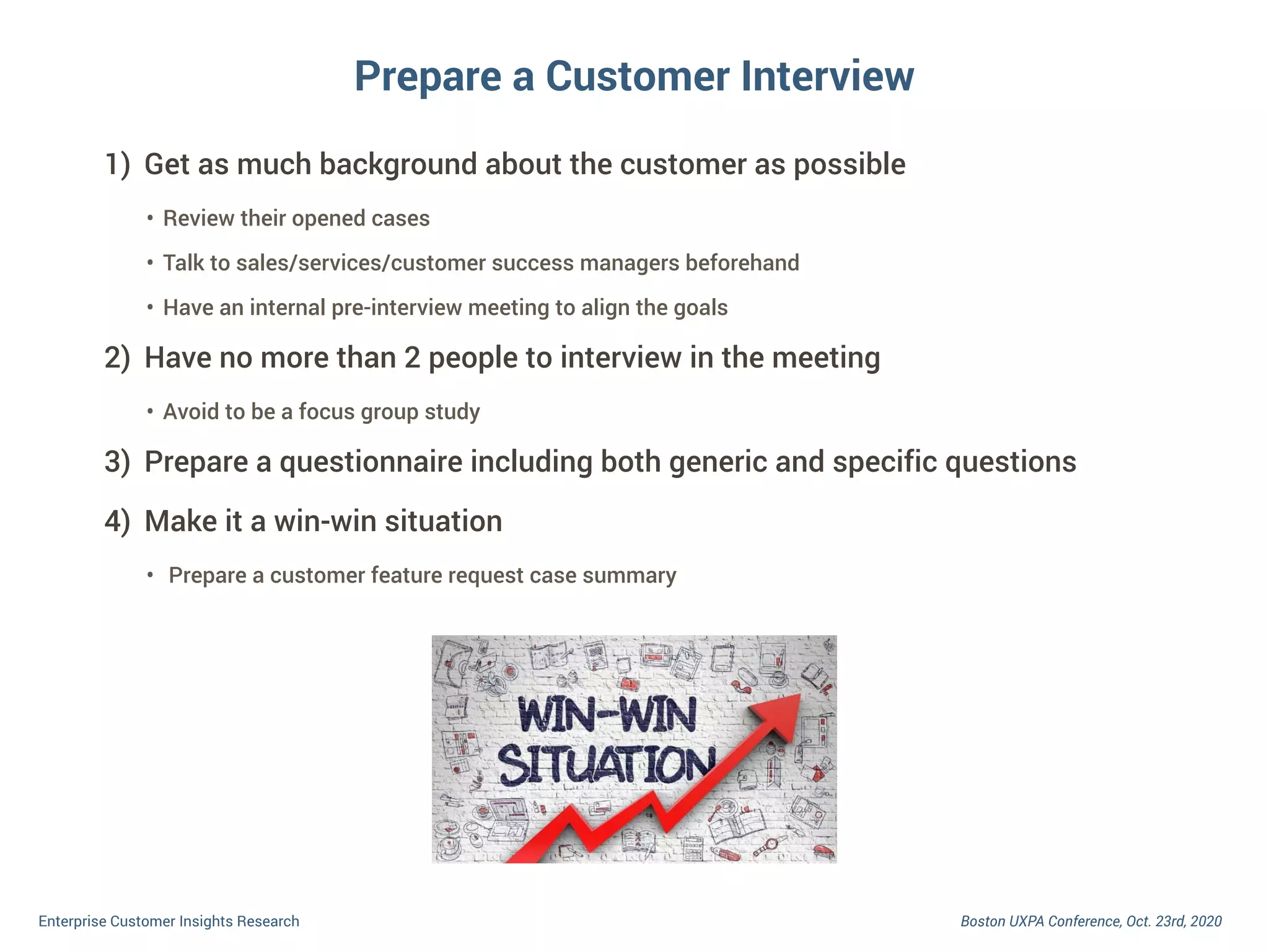 Boston UXPA Conference, Oct. 23rd, 2020Enterprise Customer Insights Research
Prepare a Customer Interview
1) Get as much background about the customer as possible
• Review their opened cases
• Talk to sales/services/customer success managers beforehand
• Have an internal pre-interview meeting to align the goals
2) Have no more than 2 people to interview in the meeting
• Avoid to be a focus group study
3) Prepare a questionnaire including both generic and specific questions
4) Make it a win-win situation
• Prepare a customer feature request case summary
 