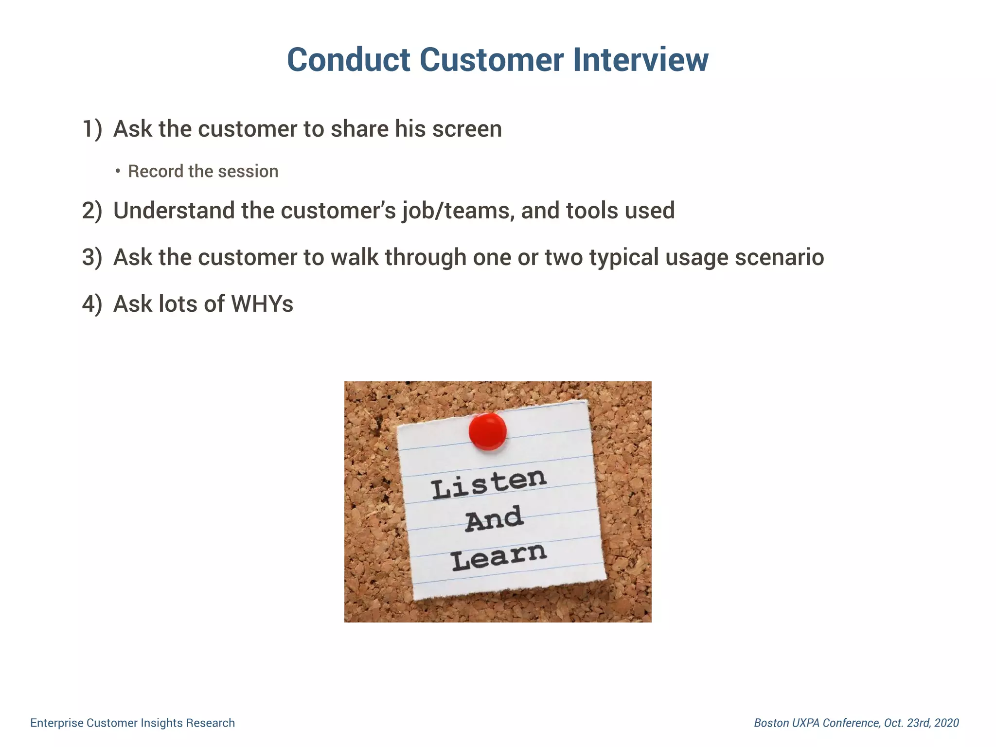Boston UXPA Conference, Oct. 23rd, 2020Enterprise Customer Insights Research
Conduct Customer Interview
1) Ask the customer to share his screen
• Record the session
2) Understand the customer’s job/teams, and tools used
3) Ask the customer to walk through one or two typical usage scenario
4) Ask lots of WHYs
 