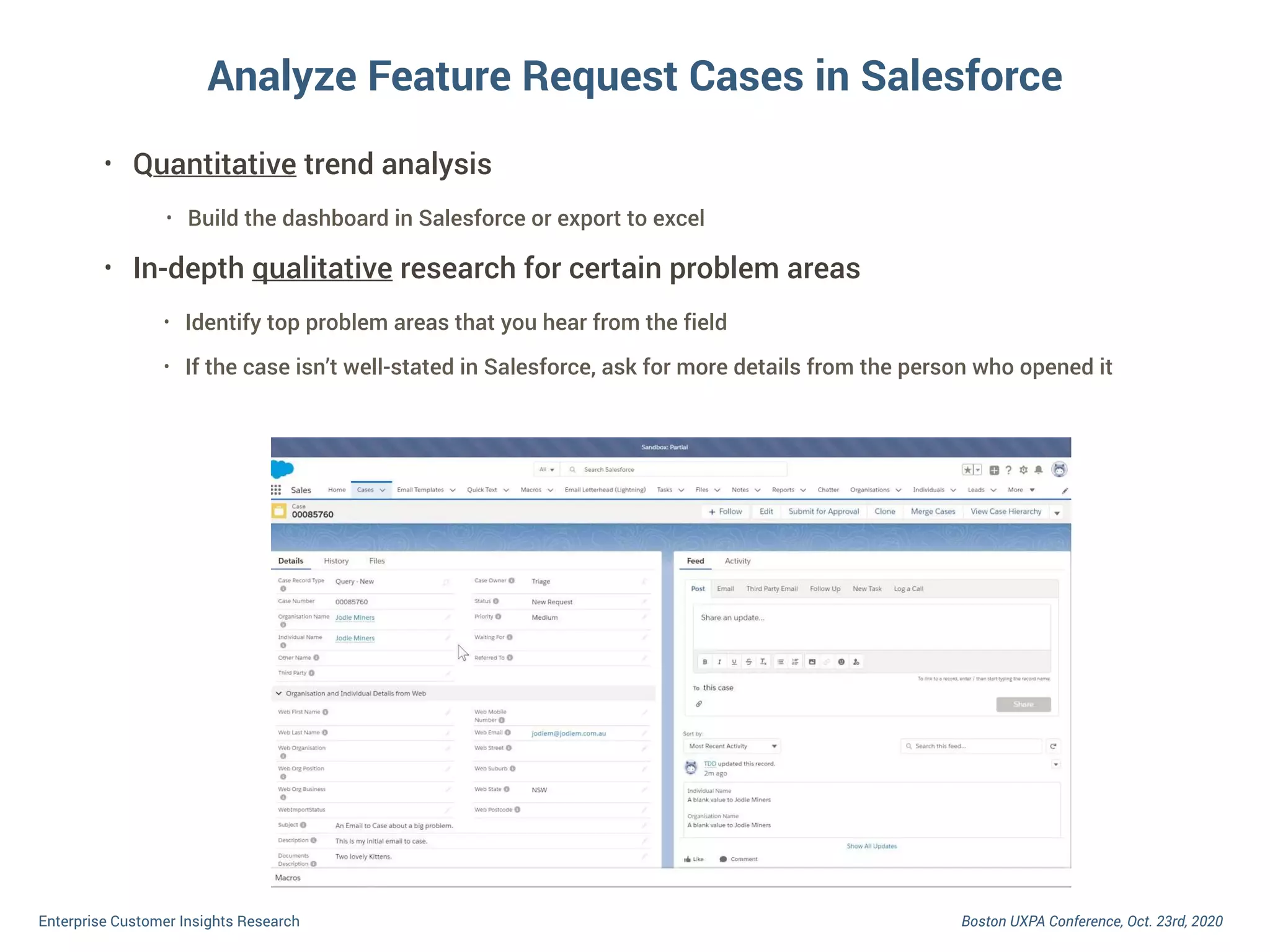 Boston UXPA Conference, Oct. 23rd, 2020Enterprise Customer Insights Research
Analyze Feature Request Cases in Salesforce
• Quantitative trend analysis
• Build the dashboard in Salesforce or export to excel
• In-depth qualitative research for certain problem areas
• Identify top problem areas that you hear from the field
• If the case isn’t well-stated in Salesforce, ask for more details from the person who opened it
 