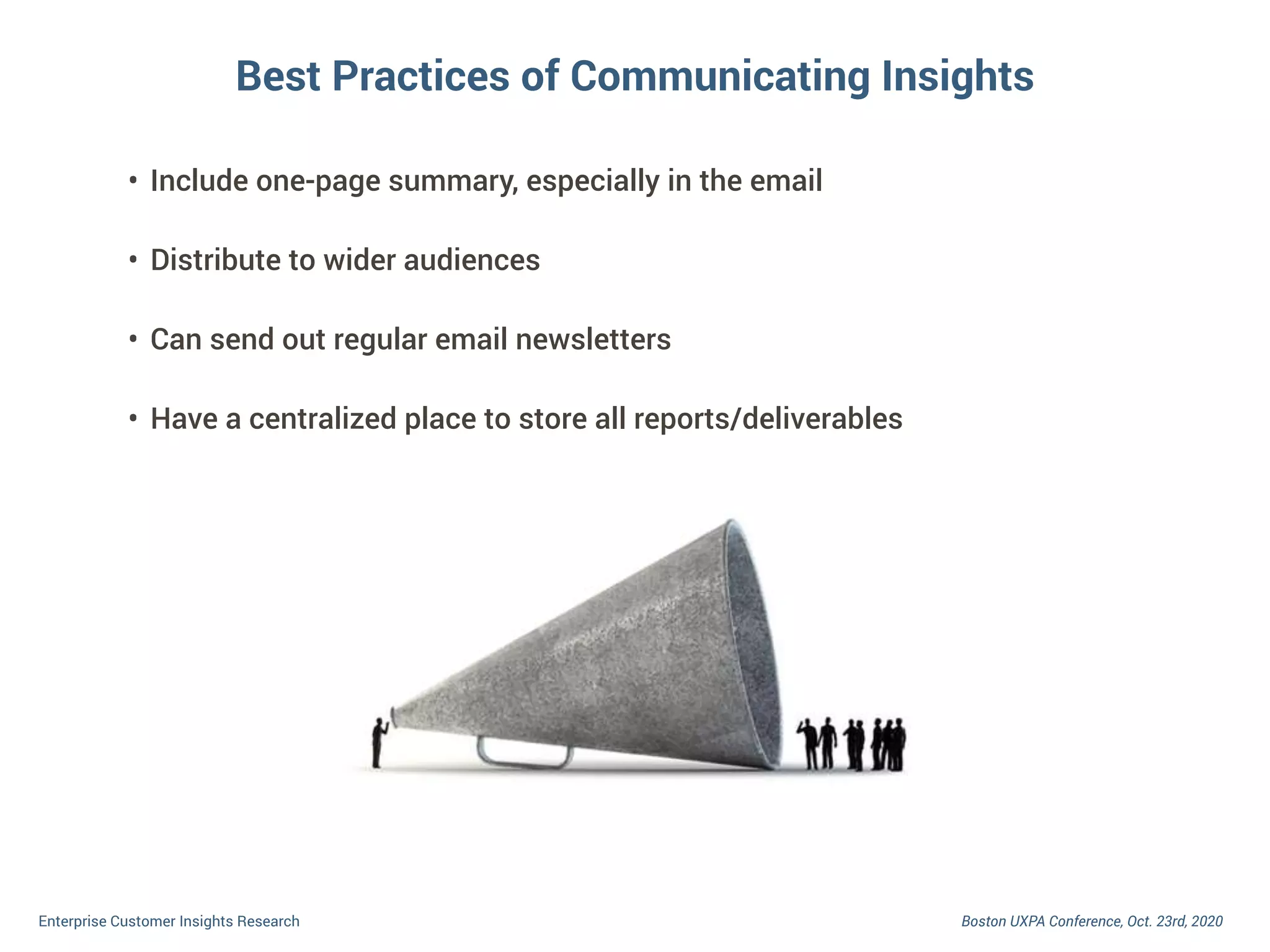Boston UXPA Conference, Oct. 23rd, 2020Enterprise Customer Insights Research
• Include one-page summary, especially in the email
• Distribute to wider audiences
• Can send out regular email newsletters
• Have a centralized place to store all reports/deliverables
Best Practices of Communicating Insights
 