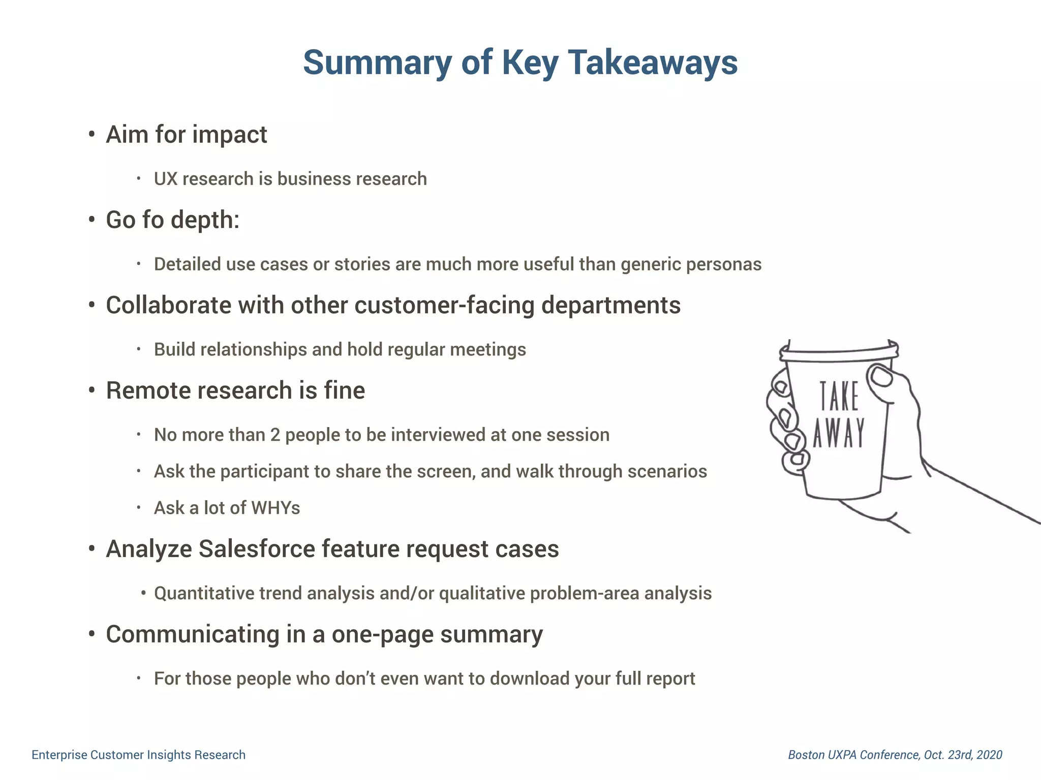 Boston UXPA Conference, Oct. 23rd, 2020Enterprise Customer Insights Research
• Aim for impact
• UX research is business research
• Go fo depth:
• Detailed use cases or stories are much more useful than generic personas
• Collaborate with other customer-facing departments
• Build relationships and hold regular meetings
• Remote research is fine
• No more than 2 people to be interviewed at one session
• Ask the participant to share the screen, and walk through scenarios
• Ask a lot of WHYs
• Analyze Salesforce feature request cases
• Quantitative trend analysis and/or qualitative problem-area analysis
• Communicating in a one-page summary
• For those people who don’t even want to download your full report
Summary of Key Takeaways
 