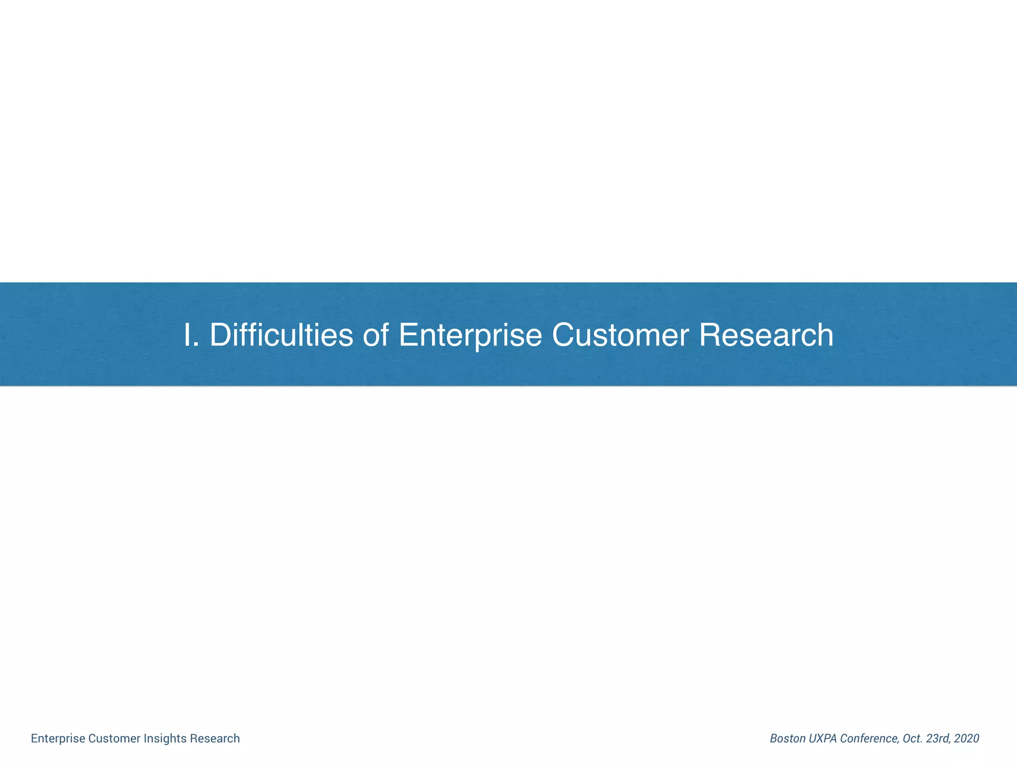 I. Dilemma of Enterprise Customer Research
Boston UXPA Conference, Oct. 23rd, 2020Enterprise Customer Insights Research
I. Difﬁculties of Enterprise Customer Research
 