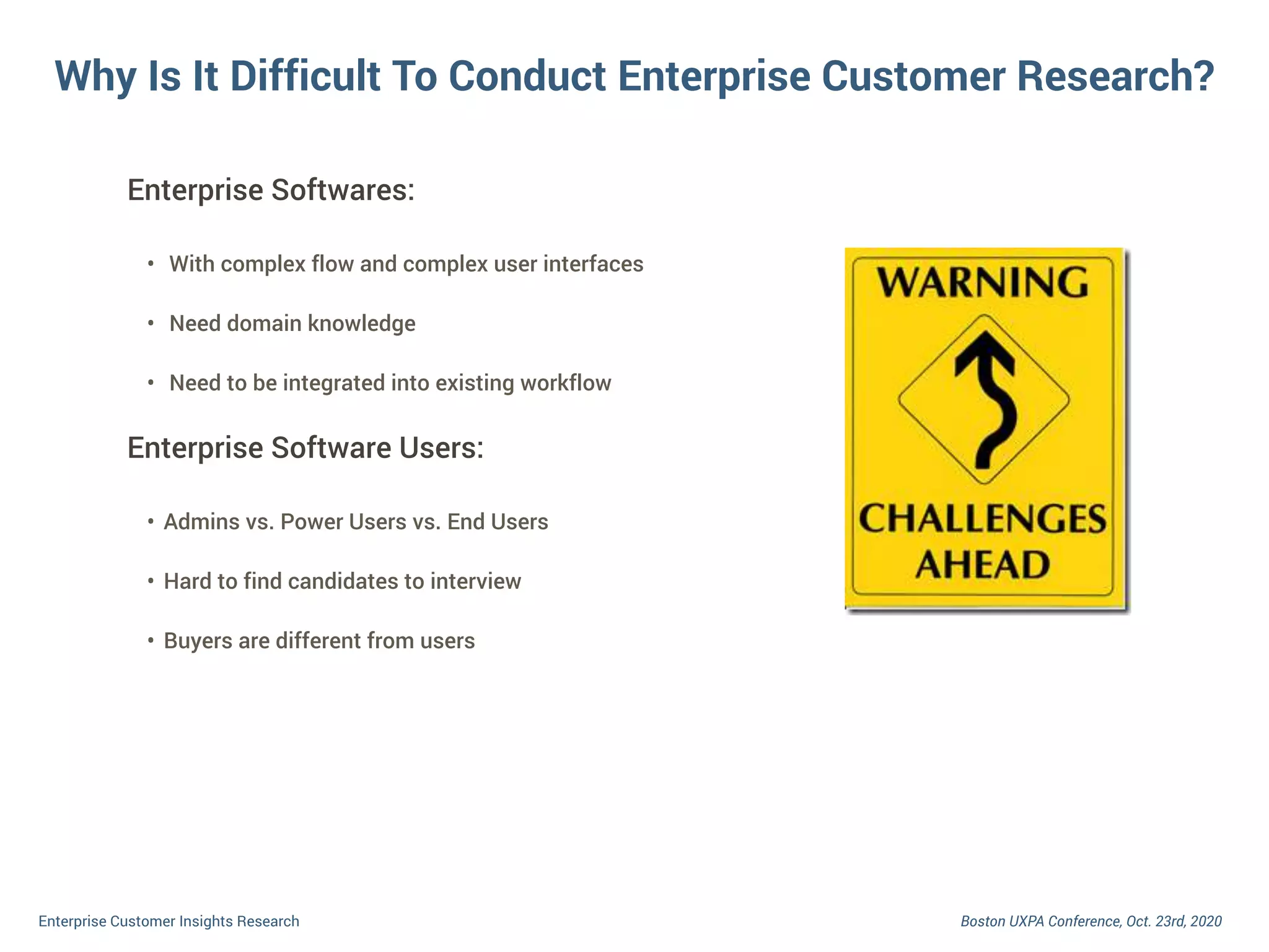 Boston UXPA Conference, Oct. 23rd, 2020Enterprise Customer Insights Research
Enterprise Softwares:
• With complex flow and complex user interfaces
• Need domain knowledge
• Need to be integrated into existing workflow
Enterprise Software Users:
• Admins vs. Power Users vs. End Users
• Hard to find candidates to interview
• Buyers are different from users
Why Is It Difficult To Conduct Enterprise Customer Research?
 