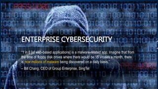 ENTERPRISE CYBERSECURITY
“1 in 6 [of web-based applications] is a malware-related app. Imagine that from
the time of floppy disk drives where there would be 15 viruses a month, there
is now millions of malware being discovered on a daily basis.”
– Bill Chang, CEO of Group Enterprise, SingTel
 