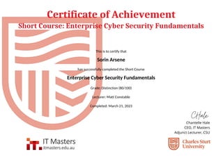 Certificate of Achievement
Short Course: Enterprise Cyber Security Fundamentals
This is to certify that
Sorin Arsene
has successfully completed the Short Course
Enterprise Cyber Security Fundamentals
Grade: Distinction (80/100)
Lecturer: Matt Constable
Completed: March 21, 2023
Powered by TCPDF (www.tcpdf.org)
 