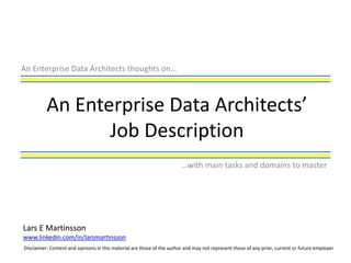 An Enterprise Data Architects thoughts on…



          An Enterprise Data Architects’
                 Job Description
                                                                        …with main tasks and domains to master




Lars E Martinsson
www.linkedin.com/in/larsmartinsson
Disclaimer: Content and opinions in this material are those of the author and may not represent those of any prior, current or future employer
 