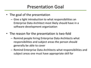 Presentation Goal
• The goal of the presentation
   – Give a light introduction to what responsibilities an
     Enterprise Data Architect most likely should have in a
     software development organization

• The reason for the presentation is two-fold
   – Remind people hiring Enterprise Data Architects what
     responsibilities and subject areas the person should
     generally be able to cover
   – Remind Enterprise Data Architects what responsibilities and
     subject areas one must have appropriate skills for
 