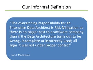 Our Informal Definition


“The overarching responsibility for an
Enterprise Data Architect is Risk Mitigation as
there is no bigger cost to a software company
than if the Data Architecture turns out to be
wrong, incomplete or incorrectly used; all
signs it was not under proper control”

- Lars E Martinsson
 