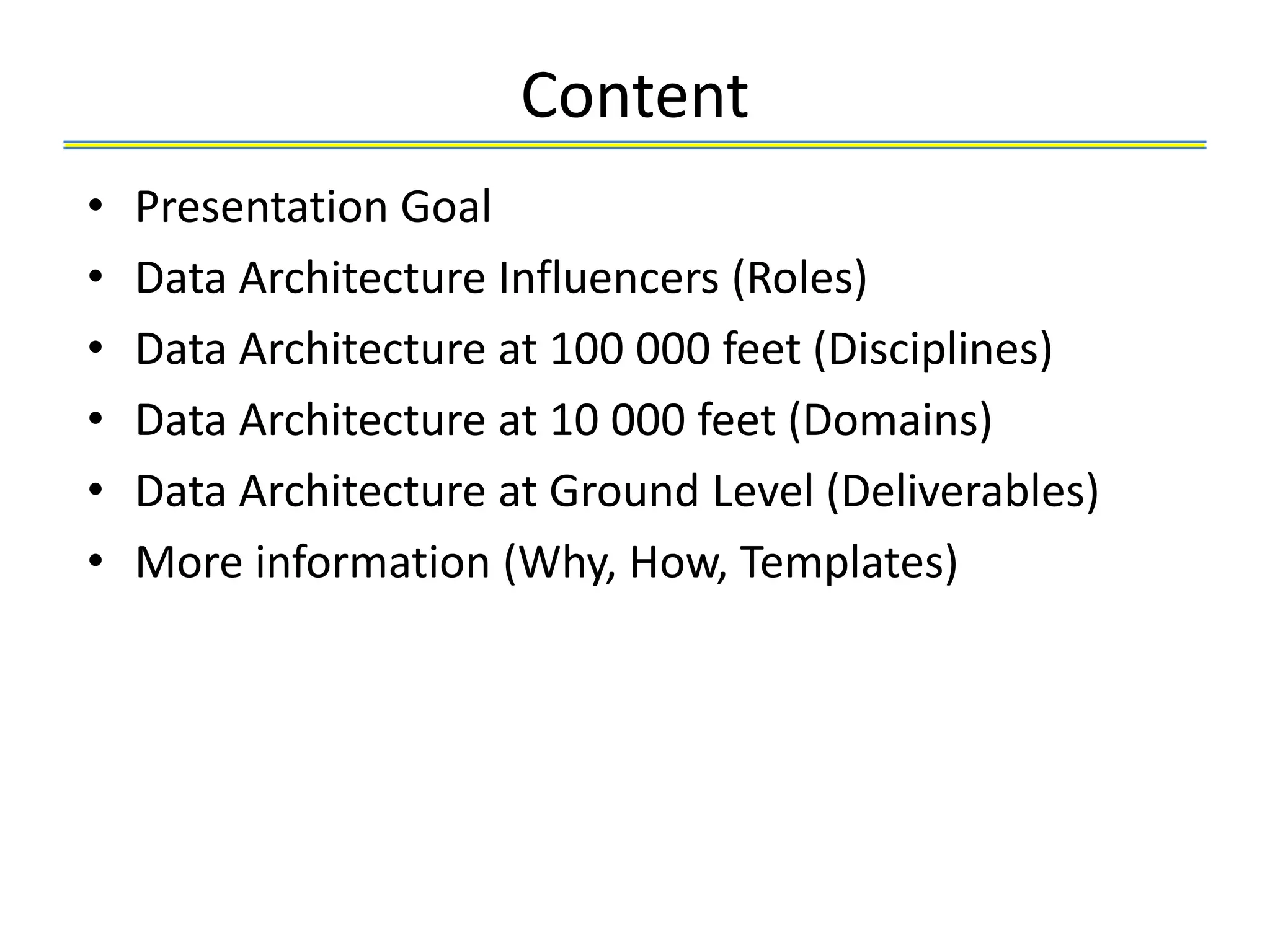 Content
•   Presentation Goal
•   Data Architecture Influencers (Roles)
•   Data Architecture at 100 000 feet (Disciplines)
•   Data Architecture at 10 000 feet (Domains)
•   Data Architecture at Ground Level (Deliverables)
•   More information (Why, How, Templates)
 