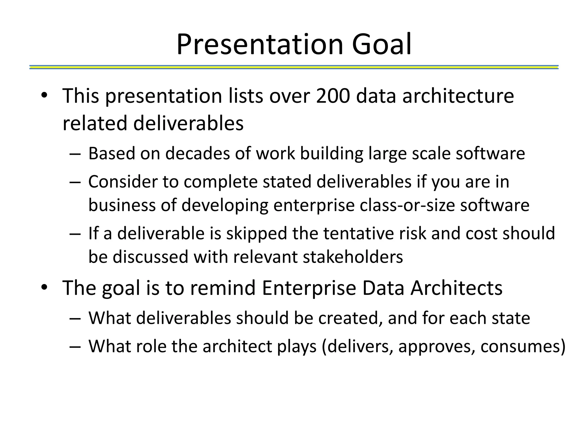 Presentation Goal
• This presentation lists over 200 data architecture
  related deliverables
   – Based on decades of work building large scale software
   – Consider to complete stated deliverables if you are in
     business of developing enterprise class-or-size software
   – If a deliverable is skipped the tentative risk and cost should
     be discussed with relevant stakeholders
• The goal is to remind Enterprise Data Architects
   – What deliverables should be created, and for each state
   – What role the architect plays (delivers, approves, consumes)
 