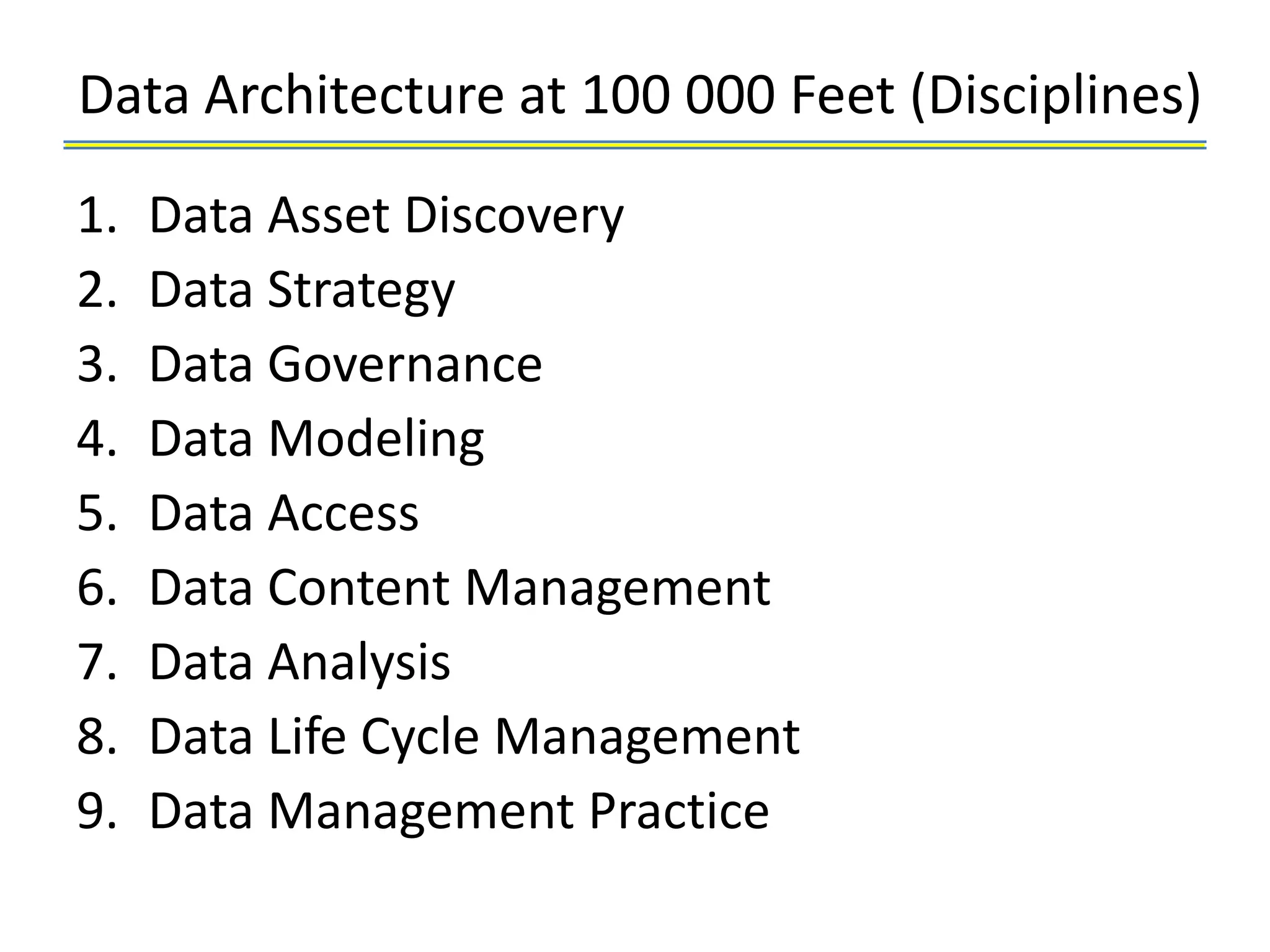 Data Architecture at 100 000 Feet (Disciplines)
1.   Data Asset Discovery
2.   Data Strategy
3.   Data Governance
4.   Data Modeling
5.   Data Access
6.   Data Content Management
7.   Data Analysis
8.   Data Life Cycle Management
9.   Data Management Practice
 