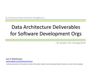 An Enterprise Data Architects thoughts on…



        Data Architecture Deliverables
       for Software Development Orgs
                                                                                      …for proper risk management




Lars E Martinsson
www.linkedin.com/in/larsmartinsson
Content and opinions in this material are those of the author. Opinions may not represent those of any prior, current or future employer
 