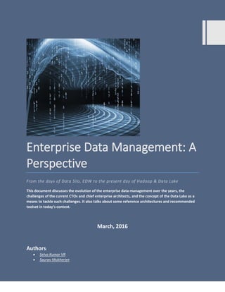 Enterprise Data Management: A
Perspective
From the days of Data Silo, EDW to the present day of Hadoop & Data Lake
This document discusses the evolution of the enterprise data management over the years, the
challenges of the current CTOs and chief enterprise architects, and the concept of the Data Lake as a
means to tackle such challenges. It also talks about some reference architectures and recommended
toolset in today’s context.
March, 2016
Authors:
 Selva Kumar VR
 Saurav Mukherjee
 