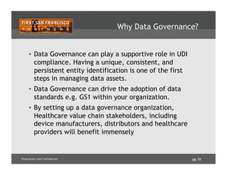pg 10Proprietary and Confidential
Why Data Governance?
•  Data Governance can play a supportive role in UDI
compliance. Having a unique, consistent, and
persistent entity identification is one of the first
steps in managing data assets.
•  Data Governance can drive the adoption of data
standards e.g. GS1 within your organization.
•  By setting up a data governance organization,
Healthcare value chain stakeholders, including
device manufacturers, distributors and healthcare
providers will benefit immensely
 
