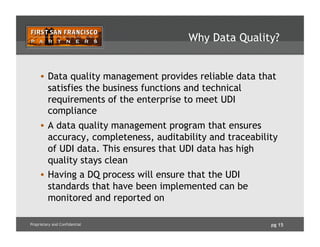 pg 15Proprietary and Confidential
Why Data Quality?
•  Data quality management provides reliable data that
satisfies the business functions and technical
requirements of the enterprise to meet UDI
compliance
•  A data quality management program that ensures
accuracy, completeness, auditability and traceability
of UDI data. This ensures that UDI data has high
quality stays clean
•  Having a DQ process will ensure that the UDI
standards that have been implemented can be
monitored and reported on
 