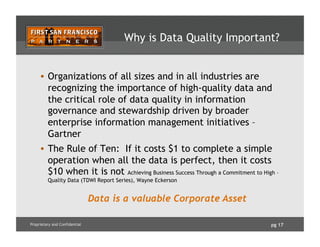 pg 17Proprietary and Confidential
Why is Data Quality Important?
•  Organizations of all sizes and in all industries are
recognizing the importance of high-quality data and
the critical role of data quality in information
governance and stewardship driven by broader
enterprise information management initiatives –
Gartner
•  The Rule of Ten: If it costs $1 to complete a simple
operation when all the data is perfect, then it costs
$10 when it is not Achieving Business Success Through a Commitment to High –
Quality Data (TDWI Report Series), Wayne Eckerson
Data is a valuable Corporate Asset
 