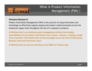 pg 20Proprietary and Confidential
What is Product Information
Management (PIM) ?
Ventana Research
Product Information Management (PIM) is the practice of using information and
technology to effectively support people and product related processes across the
enterprise supply chain throughout the life of a company’s products.
A PIM Data Hub is an enterprise data management solution that enables
centralization of all product information from various systems, creating a single
view of product information that can be leveraged across all Lines of Businesses,
Business Units and functional areas.
A PIM Data Hub can also be refereed as the MDM for Product data
 