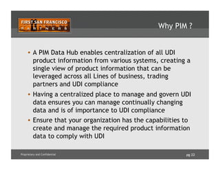 pg 22Proprietary and Confidential
Why PIM ?
•  A PIM Data Hub enables centralization of all UDI
product information from various systems, creating a
single view of product information that can be
leveraged across all Lines of business, trading
partners and UDI compliance
•  Having a centralized place to manage and govern UDI
data ensures you can manage continually changing
data and is of importance to UDI compliance
•  Ensure that your organization has the capabilities to
create and manage the required product information
data to comply with UDI
 