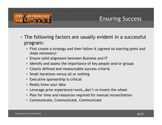 pg 28Proprietary and Confidential
Ensuring Success
•  The following factors are usually evident in a successful
program:
  First create a strategy and then follow it (agreed on starting point and
steps necessary)
  Ensure solid alignment between Business and IT
  Identify and assess the importance of key people and/or groups
  Clearly defined and measureable success criteria
  Small iterations versus all or nothing
  Executive sponsorship is critical
  Really know your data
  Leverage prior experience/work…don’t re-invent the wheel
  Plan for time and resources required for manual reconciliation
  Communicate, Communicate, Communicate
 