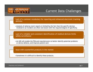 pg 3Proprietary and Confidential
Current Data Challenges
• Analysis of adverse event reports is limited by the fact that the specific devices
involved in an incident are often not known with the required degree of specificity
Lack of a common vocabulary for reporting and enhanced electronic tracking
abilities
• An UDI will enable the FDA and manufacturers to better identify potential problems
or device defects, and improve patient care
Lack of a reliable and consistent identification of medical devices limits
safety surveillance
• Sometimes it is difficult to identify these products.
Issue with counterfeit products in the market
 