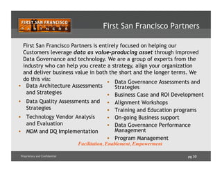 pg 30Proprietary and Confidential
First San Francisco Partners
•  Data Governance Assessments and
Strategies
•  Business Case and ROI Development
•  Alignment Workshops
•  Training and Education programs
•  On-going Business support
•  Data Governance Performance
Management
•  Program Management
•  Data Architecture Assessments
and Strategies
•  Data Quality Assessments and
Strategies
•  Technology Vendor Analysis
and Evaluation
•  MDM and DQ Implementation
First San Francisco Partners is entirely focused on helping our
Customers leverage data as value-producing asset through improved
Data Governance and technology. We are a group of experts from the
industry who can help you create a strategy, align your organization
and deliver business value in both the short and the longer terms. We
do this via:
Facilitation, Enablement, Empowerment
 