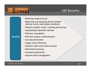 pg 5Proprietary and Confidential
UDI Benefits
•  Reducing medical errors
•  Reporting and assessing device-related
adverse events and product problems
•  Improve product recall, tracking and tracing
•  Standardized identifier defined
•  Efficient traceability
•  Efficient product authentication
•  Less documentation
•  Supply chain efficiency
•  Improve order and invoice process
•  Optimized receiving
•  Increase productivity
•  Improve shelf management
Benefits
 