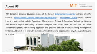 MIT School of Distance Education is one of the largest distance learning center in India. We offer
various Post Graduate Diploma and Certificate programs & Online MBA Course across various
industry sectors that include Operations Management, Project, Information Technology, Banking
and Finance, Digital Marketing, Business Analytics and many more. MITSDE has, an online
assessment system, flexi-learning approach and provides state-of the-art Learning Management
System (LMS) which is in line with its mission 'flexible learning opportunities anywhere, anytime, and
to provide ultimate convenience, ease, and flexibility to our students.
About US
 