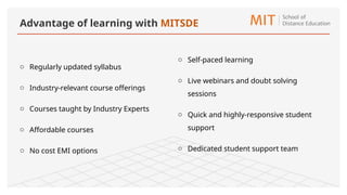 o Regularly updated syllabus
o Industry-relevant course offerings
o Courses taught by Industry Experts
o Affordable courses
o No cost EMI options
o Self-paced learning
o Live webinars and doubt solving
sessions
o Quick and highly-responsive student
support
o Dedicated student support team
Advantage of learning with MITSDE
 