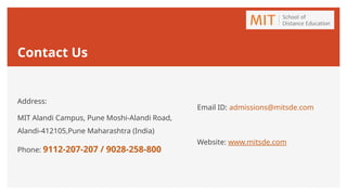 Contact Us
Address:
MIT Alandi Campus, Pune Moshi-Alandi Road,
Alandi-412105,Pune Maharashtra (India)
Phone: 9112-207-207 / 9028-258-800
Email ID: admissions@mitsde.com
Website: www.mitsde.com
 