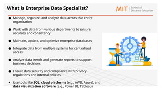 What is Enterprise Data Specialist?
● Manage, organize, and analyze data across the entire
organization
● Work with data from various departments to ensure
accuracy and consistency
● Maintain, update, and optimize enterprise databases
● Integrate data from multiple systems for centralized
access
● Analyze data trends and generate reports to support
business decisions
● Ensure data security and compliance with privacy
regulations and internal policies
● Use tools like SQL, cloud platforms (e.g., AWS, Azure), and
data visualization software (e.g., Power BI, Tableau)
 