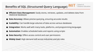 ● Efficient Data Management: Easily stores, retrieves, updates, and deletes data from
relational databases
● Data Accuracy: Allows precise querying, ensuring accurate results
● Scalability: Can handle large volumes of data across various databases
● Integration: Works well with many tools, platforms, and programming languages
● Automation: Enables scheduled tasks and reports using scripts
● Data Security: Offers access control and user permissions
● Widely Used: High demand skill across industries and job roles
Benefits of SQL (Structured Query Language)
 