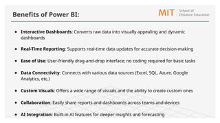 ● Interactive Dashboards: Converts raw data into visually appealing and dynamic
dashboards
● Real-Time Reporting: Supports real-time data updates for accurate decision-making
● Ease of Use: User-friendly drag-and-drop interface; no coding required for basic tasks
● Data Connectivity: Connects with various data sources (Excel, SQL, Azure, Google
Analytics, etc.)
● Custom Visuals: Offers a wide range of visuals and the ability to create custom ones
● Collaboration: Easily share reports and dashboards across teams and devices
● AI Integration: Built-in AI features for deeper insights and forecasting
Benefits of Power BI:
 