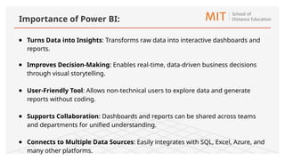 ● Turns Data into Insights: Transforms raw data into interactive dashboards and
reports.
● Improves Decision-Making: Enables real-time, data-driven business decisions
through visual storytelling.
● User-Friendly Tool: Allows non-technical users to explore data and generate
reports without coding.
● Supports Collaboration: Dashboards and reports can be shared across teams
and departments for unified understanding.
● Connects to Multiple Data Sources: Easily integrates with SQL, Excel, Azure, and
many other platforms.
Importance of Power BI:
 