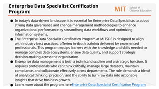 ● In today’s data-driven landscape, it is essential for Enterprise Data Specialists to adopt
strong data governance and change management methodologies to enhance
organizational performance by streamlining data workflows and optimizing
information systems.
● The Enterprise Data Specialist Certification Program at MITSDE is designed to align
with industry best practices, offering in-depth training delivered by experienced
professionals. This program equips learners with the knowledge and skills needed to
manage complex data ecosystems, ensure data quality, and support strategic
decision-making across the organization.
● Enterprise data management is both a technical discipline and a strategic function. It
requires professionals who can think critically, manage large datasets, maintain
compliance, and collaborate effectively across departments. The role demands a blend
of analytical thinking, precision, and the ability to turn raw data into actionable
insights that drive business growth.
● Learn more about the program hereEnterprise Data Specialist Certification Program
Enterprise Data Specialist Certification
Program:
 