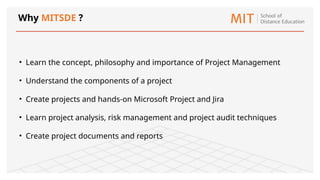 Why MITSDE ?
• Learn the concept, philosophy and importance of Project Management
• Understand the components of a project
• Create projects and hands-on Microsoft Project and Jira
• Learn project analysis, risk management and project audit techniques
• Create project documents and reports
 