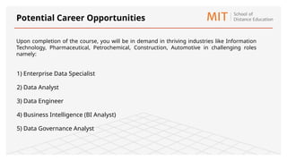 1) Enterprise Data Specialist
2) Data Analyst
3) Data Engineer
4) Business Intelligence (BI Analyst)
5) Data Governance Analyst
Potential Career Opportunities
Upon completion of the course, you will be in demand in thriving industries like Information
Technology, Pharmaceutical, Petrochemical, Construction, Automotive in challenging roles
namely:
 