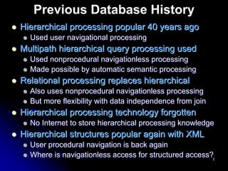 Previous Database History
Hierarchical processing popular 40 years ago
  Used user navigational processing
Multipath hierarchical query processing used
  Used nonprocedural navigationless processing
  Made possible by automatic semantic processing
Relational processing replaces hierarchical
  Also uses nonprocedural navigationless processing
  But more flexibility with data independence from join
Hierarchical processing technology forgotten
  No Internet to store hierarchical processing knowledge
Hierarchical structures popular again with XML
  User procedural navigation is back again
  Where is navigationless access for structured access?2
 