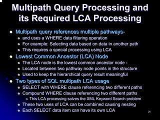 Multipath Query Processing and
 its Required LCA Processing
Multipath query references multiple pathways-
  and uses a WHERE data filtering operation
  For example: Selecting data based on data in another path
  This requires a special processing using LCA
Lowest Common Ancestor (LCA) Node
  The LCA node is the lowest common ancestor node -
  Located between two pathway node points in the structure
  Used to keep the hierarchical query result meaningful
Two types of SQL multipath LCA usage
  SELECT with WHERE clause referencing two different paths
  Compound WHERE clause referencing two different paths
     This LCA processing solves the XML Keyword Search problem
  These two uses of LCA can be combined causing nesting
  Each SELECT data item can have its own LCA                     26
 