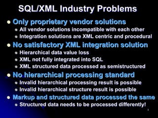 SQL/XML Industry Problems
Only proprietary vendor solutions
  All vendor solutions incompatible with each other
  Integration solutions are XML centric and procedural
No satisfactory XML integration solution
  Hierarchical data value loss
  XML not fully integrated into SQL
  XML structured data processed as semistructured
No hierarchical processing standard
  Invalid hierarchical processing result is possible
  Invalid hierarchical structure result is possible
Markup and structured data processed the same
  Structured data needs to be processed differently!
                                                       3
 