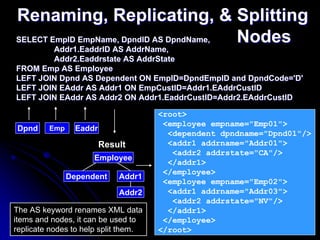 Renaming, Replicating, & Splitting
SELECT EmpID EmpName, DpndID AS DpndName, Nodes
        Addr1.EaddrID AS AddrName,
         Addr1.EaddrID AS AddrName,
        Addr2.Eaddrstate AS AddrState
FROM Emp AS Employee
LEFT JOIN Dpnd AS Dependent ON EmpID=DpndEmpID and DpndCode='D'
LEFT JOIN EAddr AS Addr1 ON EmpCustID=Addr1.EAddrCustID
LEFT JOIN EAddr AS Addr2 ON Addr1.EaddrCustID=Addr2.EAddrCustID

                                      <root>
                                       <employee empname="Emp01">
Dpnd     Emp     Eaddr
                                        <dependent dpndname="Dpnd01"/>
                         Result         <addr1 addrname="Addr01">
                                         <addr2 addrstate="CA"/>
                     Employee
                                        </addr1>
                                       </employee>
               Dependent     Addr1
                                       <employee empname="Emp02">
                             Addr2      <addr1 addrname="Addr03">
                                         <addr2 addrstate="NV"/>
The AS keyword renames XML data         </addr1>
items and nodes, it can be used to     </employee>                 38
replicate nodes to help split them.   </root>
 