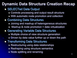 Dynamic Data Structure Creation Recap
  SELECTed Data Output
    Controls processing and output result structure
    With automatic node promotion and collection
  Combining Data Structures
    Joining and mashup of heterogeneous structures
     Mashup & node promotion = data virtualization
  Generating Variable Data Structures
    Multiple choice of view structure generation
    Driven by data value further up or down the path
  Transforming Data Structures
    Restructuring using data relationships
    Reshaping using structure semantics
    Node splitting and renaming
                                                       42
 