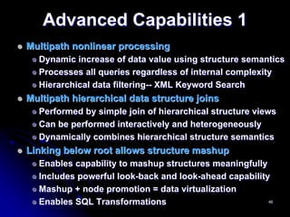 Advanced Capabilities 1
Multipath nonlinear processing
  Dynamic increase of data value using structure semantics
  Processes all queries regardless of internal complexity
  Hierarchical data filtering-- XML Keyword Search
Multipath hierarchical data structure joins
  Performed by simple join of hierarchical structure views
  Can be performed interactively and heterogeneously
  Dynamically combines hierarchical structure semantics
Linking below root allows structure mashup
  Enables capability to mashup structures meaningfully
  Includes powerful look-back and look-ahead capability
  Mashup + node promotion = data virtualization
  Enables SQL Transformations                          46
 